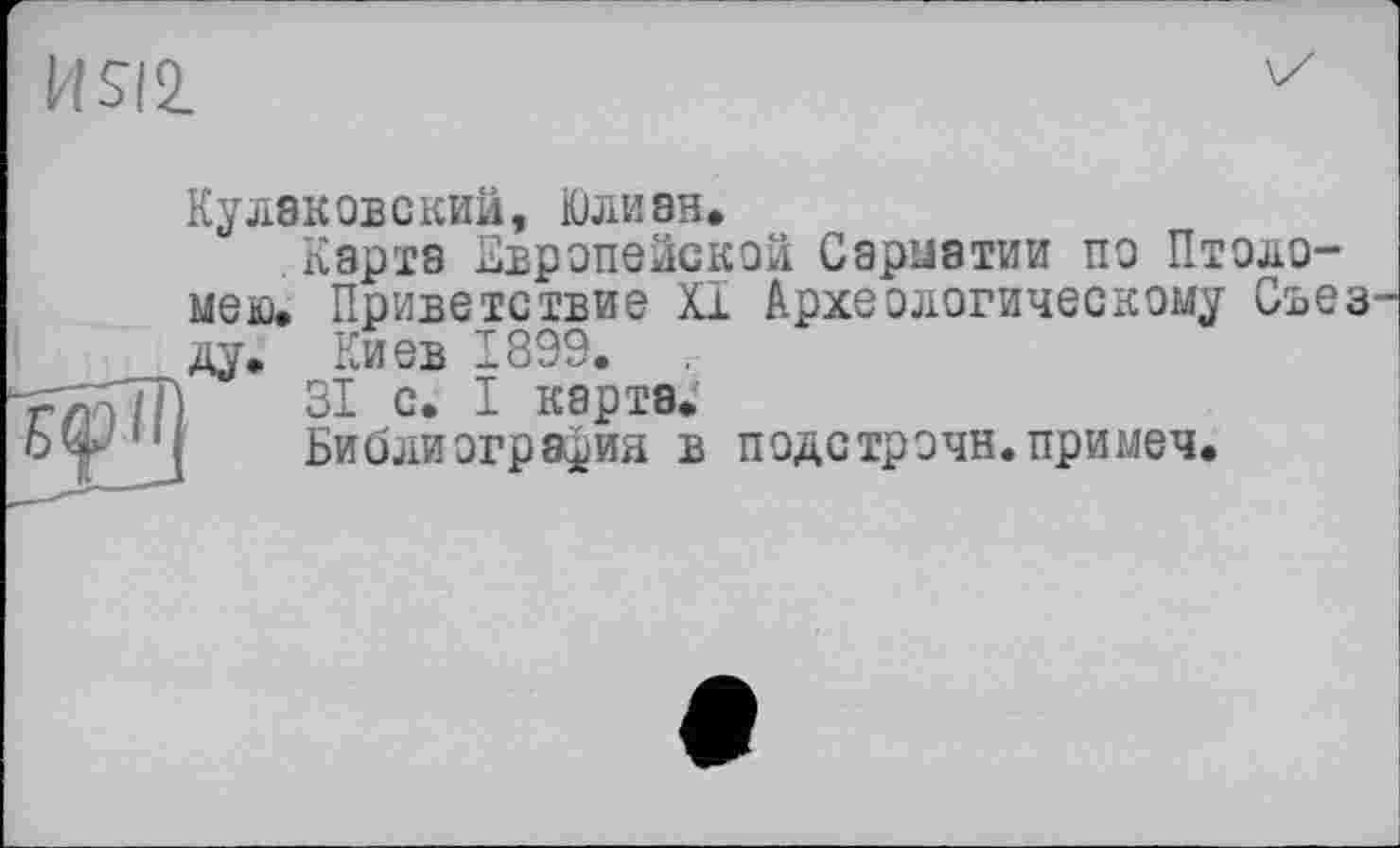 ﻿HSI2.
Еф II
Кулэковский, Юлиан.
.Карта Европейской Сарыатии по Птоло-мею. Приветствие XI Археологическому Свез ду. Киев 1899.
31 с. I карта.
Библиография в подстрочи.примеч.